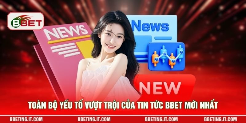 Toàn bộ yếu tố vượt trội của tin tức BBET mới nhất
